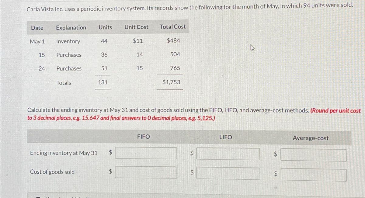 Carla Vista Inc. uses a periodic inventory system. Its records show the following for the month of May, in which 94 units were sold.
Date
May 1
15
24
Explanation Units Unit Cost
Inventory
Purchases
Purchases
Totals
Ending inventory at May 31
44
Cost of goods sold
36
51
131
$11
14
15
Total Cost
FIFO
$484
504
765
Calculate the ending inventory at May 31 and cost of goods sold using the FIFO, LIFO, and average-cost methods. (Round per unit cost
to 3 decimal places, e.g. 15.647 and final answers to 0 decimal places, e.g. 5,125.)
$1,753
$
$
h
LIFO
LA
Average-cost