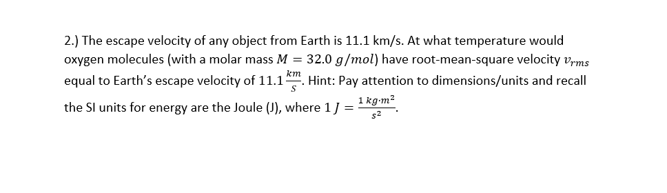 2.) The escape velocity of any object from Earth is 11.1 km/s. At what temperature would
oxygen molecules (with a molar mass M = 32.0 g/mol) have root-mean-square velocity vrms
equal to Earth's escape velocity of 11.1
km
Hint: Pay attention to dimensions/units and recall
1 kg-m?
the Sl units for energy are the Joule (J), where 1J =
s2
