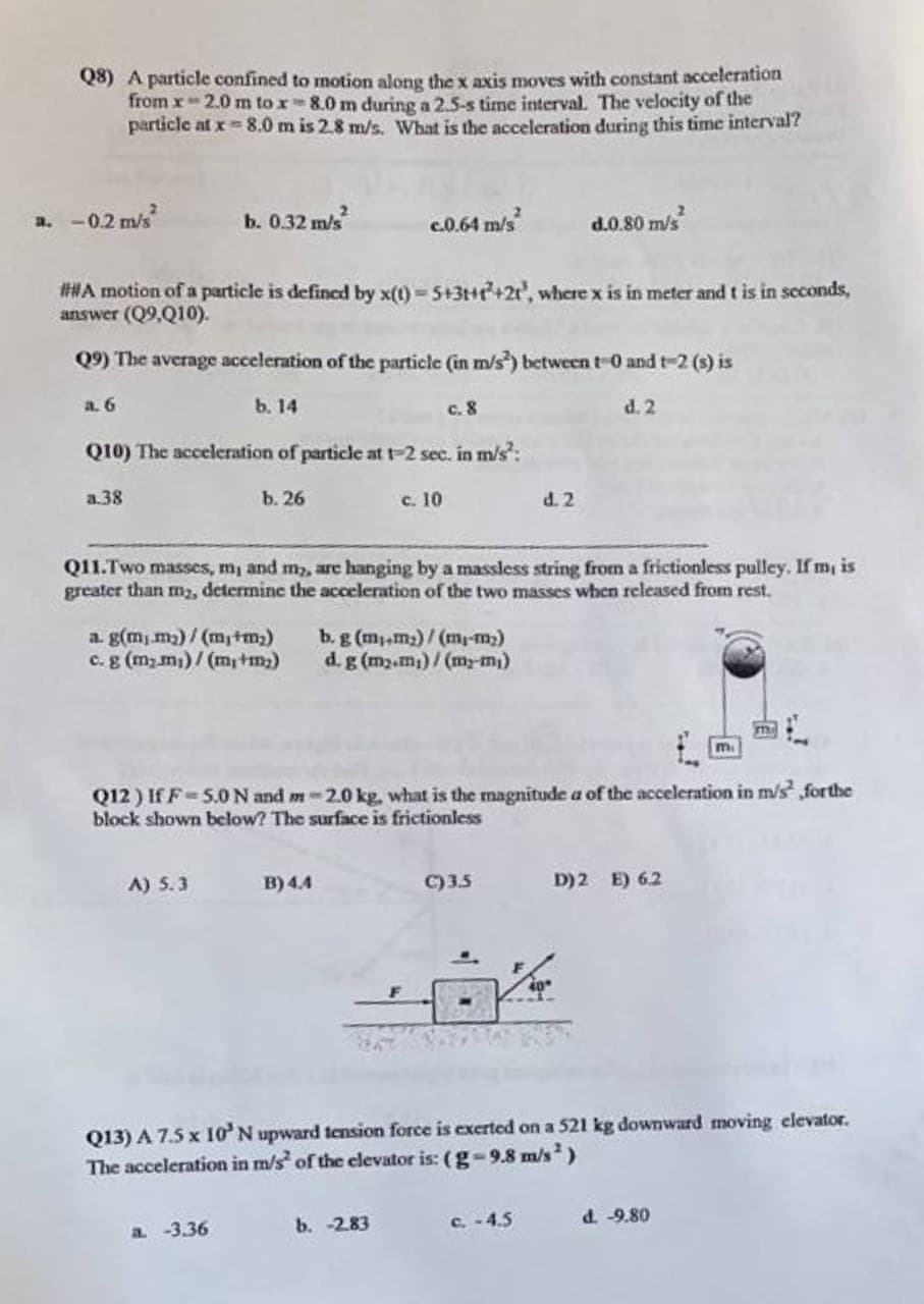 Q8) A particle confined to motion along the x axis moves with constant acceleration
from x 2.0 m to x 8.0 m during a 2.5-s time interval. The velocity of the
particle at x 8.0 m is 2.8 m/s. What is the acceleration during this time interval?
a. -0.2 m/s²
b. 0.32 m/s²
#WA motion of a particle is defined by x(t)=5+3+1+21, where x is in meter and t is in seconds,
answer (Q9,Q10).
Q9) The average acceleration of the particle (in m/s) between t-0 and 1-2 (s) is
a. 6
b. 14
Q10) The acceleration of particle at 1-2 sec. in m/s²:
a.38
b. 26
a. g(mm₂)/(m₁+m₂)
c. g (m₂m₁)/(m+m₂)
A) 5.3
c.0.64 m/s²
a. -3.36
B) 4.4
c. 8
c. 10
Q11.Two masses, m, and my, are hanging by a massless string from a frictionless pulley. If m, is
greater than my, determine the acceleration of the two masses when released from rest.
b. g (m+m₂)/(m₁-m₂)
d. g (m₂.m₁)/(my-m₁)
b. -2.83
Q12) If F 5.0 N and m-2.0 kg, what is the magnitude a of the acceleration in m/s for the
block shown below? The surface is frictionless
d.0.80 m/s²
d. 2
C)3.5
d. 2
c. -4.5
Q13) A 7.5 x 10' N upward tension force is exerted on a 521 kg downward moving elevator.
The acceleration in m/s² of the elevator is: (g-9.8 m/s²)
D) 2 E) 6.2
m.
d. -9.80