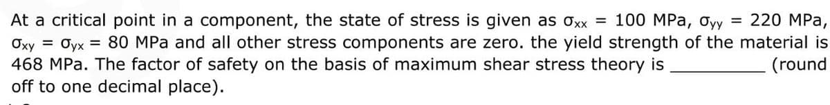 At a critical point in a component, the state of stress is given as oxx = 100 MPa, Oyy = 220 MPa,
Oyx = 80 MPa and all other stress components are zero. the yield strength of the material is
(round
Oxy =
468 MPa. The factor of safety on the basis of maximum shear stress theory is
off to one decimal place).
