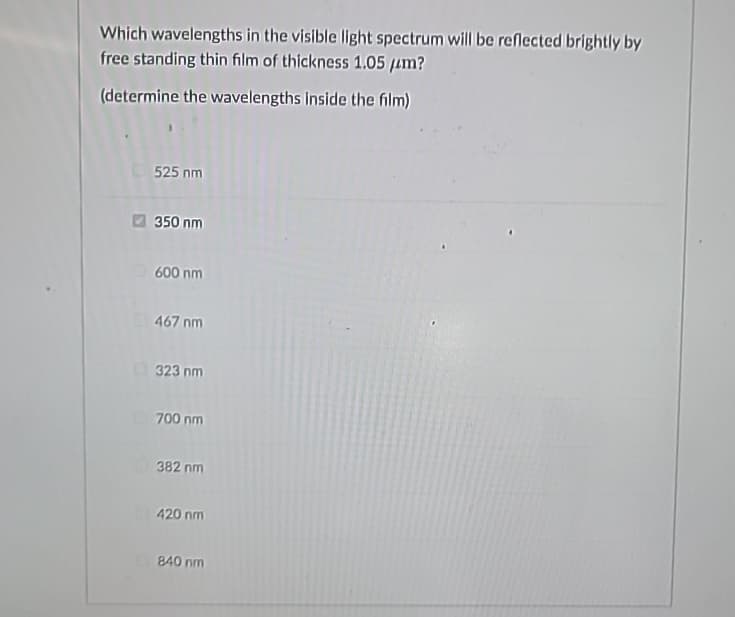 Which wavelengths in the visible light spectrum will be reflected brightly by
free standing thin film of thickness 1.05 μm?
(determine the wavelengths inside the film)
525 nm
350 nm
600 nm
467 nm
323 nm
700 nm
382 nm
420 nm
840 nm