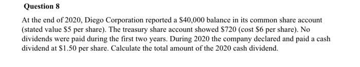 Question 8
At the end of 2020, Diego Corporation reported a $40,000 balance in its common share account
(stated value $5 per share). The treasury share account showed $720 (cost $6 per share). No
dividends were paid during the first two years. During 2020 the company declared and paid a cash
dividend at $1.50 per share. Calculate the total amount of the 2020 cash dividend.
