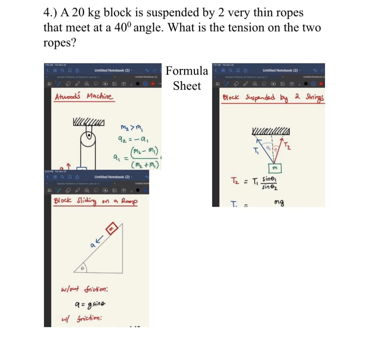 4.) A 20 kg block is suspended by 2 very thin ropes
that meet at a 40° angle. What is the tension on the two
ropes?
AM ThN
< Q口
Formula EQA D
Untitled Notebook (2) -
Untitled Notebook (2)-
Satple Praloom s HI
UNSM Ntbok2
Sanple Frirm 3 LnlT
Sheet
O O & C OBE
63
Atuoods Machine
Block Suspended by
a Strings
92=-a,
(m. - mi).
9% =
(mz +m.)
Untitled Notebook (2)
Tz =
sine
Block Sliding
on a Romp
Т.
mg
w/out friction:
9= gsine
w/ friction:
