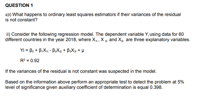 QUESTION 1
a)i) What happens to ordinary least squares estimators if their variances of the residual
is not constant?
ii) Consider the following regression model. The dependent variable Y, using data for 60
different countries in the year 2018, where X, X 2 and X3, are three explanatory variables.
Yi = Bo + B,X1 - B2X2 + B>Xa + µ
R? = 0.92
If the variances of the residual is not constant was suspected in the model.
Based on the information above perform an appropriate test to detect the problem at 5%
level of significance given auxiliary coefficient of determination is equal 0.398.
