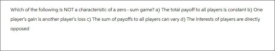 Which of the following is NOT a characteristic of a zero-sum game? a) The total payoff to all players is constant b) One
player's gain is another player's loss c) The sum of payoffs to all players can vary d) The interests of players are directly
opposed