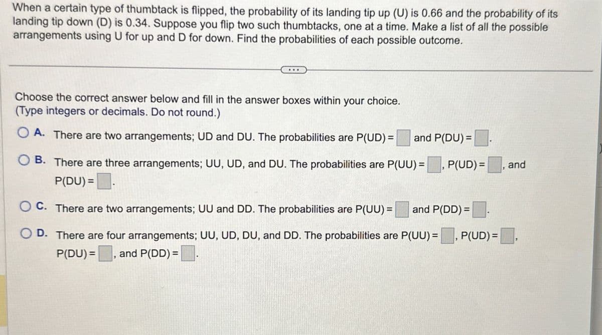 When a certain type of thumbtack is flipped, the probability of its landing tip up (U) is 0.66 and the probability of its
landing tip down (D) is 0.34. Suppose you flip two such thumbtacks, one at a time. Make a list of all the possible
arrangements using U for up and D for down. Find the probabilities of each possible outcome.
Choose the correct answer below and fill in the answer boxes within your choice.
(Type integers or decimals. Do not round.)
A. There are two arrangements; UD and DU. The probabilities are P(UD) = and P(DU)=
B. There are three arrangements; UU, UD, and DU. The probabilities are P(UU) = P(UD) =
P(DU) =
C. There are two arrangements; UU and DD. The probabilities are P(UU)= and P(DD)=
and
D. There are four arrangements; UU, UD, DU, and DD. The probabilities are P(UU) = ☐, P(UD) =,
P(DU), and P(DD) = .