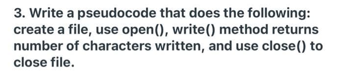 3. Write a pseudocode that does the following:
create a file, use open(), write() method returns
number of characters written, and use close() to
close file.
