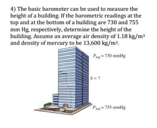 4) The basic barometer can be used to measure the
height of a building. If the barometric readings at the
top and at the bottom of a building are 730 and 755
mm Hg, respectively, determine the height of the
building. Assume an average air density of 1.18 kg/m3
and density of mercury to be 13,600 kg/m³.
Pog = 730 mmHg
h =?
Pot= 755 mmHg
