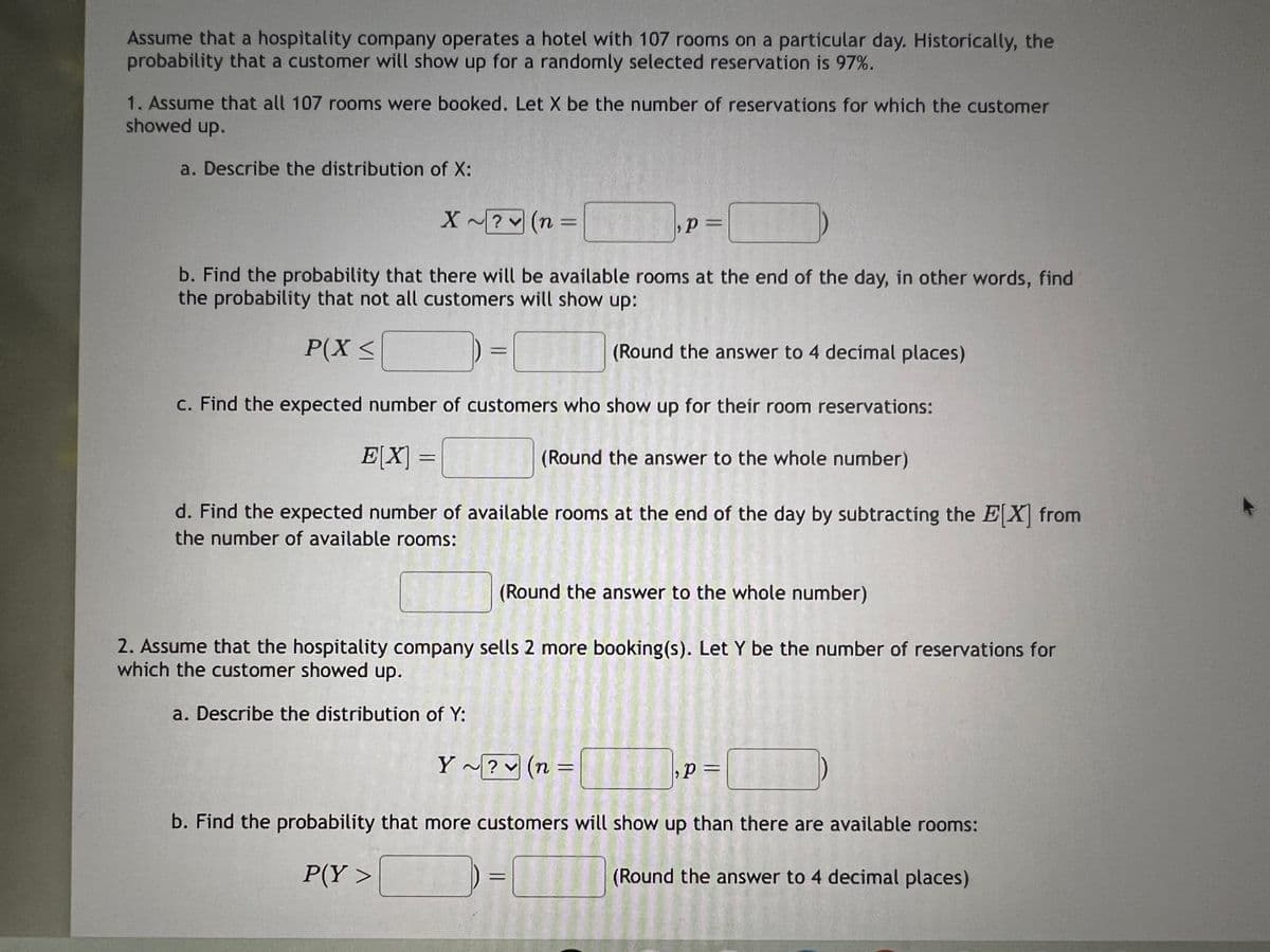 Assume that a hospitality company operates a hotel with 107 rooms on a particular day. Historically, the
probability that a customer will show up for a randomly selected reservation is 97%.
1. Assume that all 107 rooms were booked. Let X be the number of reservations for which the customer
showed up.
a. Describe the distribution of X:
X~? (n =
=
p=
b. Find the probability that there will be available rooms at the end of the day, in other words, find
the probability that not all customers will show up:
P(X ≤
(Round the answer to 4 decimal places)
c. Find the expected number of customers who show up for their room reservations:
E[X] =
[
(Round the answer to the whole number)
d. Find the expected number of available rooms at the end of the day by subtracting the E[X] from
the number of available rooms:
(Round the answer to the whole number)
2. Assume that the hospitality company sells 2 more booking(s). Let Y be the number of reservations for
which the customer showed up.
a. Describe the distribution of Y:
Y~? (n:
く
=
p =
b. Find the probability that more customers will show up than there are available rooms:
P(Y>
(Round the answer to 4 decimal places)