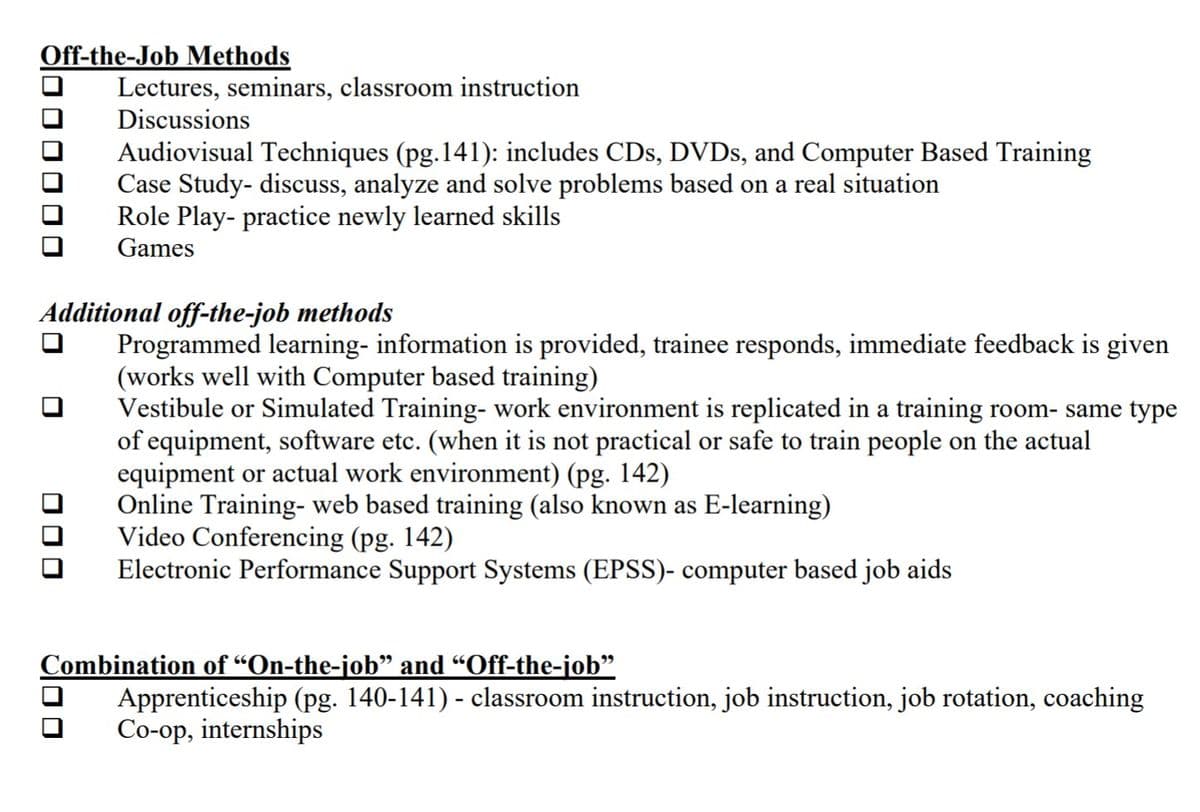 Off-the-Job Methods
Lectures, seminars, classroom instruction
Discussions
Audiovisual Techniques (pg.141): includes CDs, DVDS, and Computer Based Training
Case Study- discuss, analyze and solve problems based on a real situation
Role Play- practice newly learned skills
Games
Additional off-the-job methods
Programmed learning- information is provided, trainee responds, immediate feedback is given
(works well with Computer based training)
Vestibule or Simulated Training- work environment is replicated in a training room- same type
of equipment, software etc. (when it is not practical or safe to train people on the actual
equipment or actual work environment) (pg. 142)
Online Training- web based training (also known as E-learning)
Video Conferencing (pg. 142)
Electronic Performance Support Systems (EPSS)- computer based job aids
Combination of “On-the-job" and “Off-the-job"
Apprenticeship (pg. 140-141) - classroom instruction, job instruction, job rotation, coaching
Co-op, internships
l0 0 0 0 0 O
