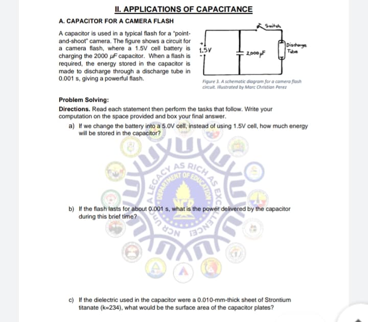 II. APPLICATIONS OF CAPACITANCE
A. CAPACITOR FOR A CAMERA FLASH
Switch
A capacitor is used in a typical flash for a "point-
and-shoot" camera. The figure shows a circuit for
a camera flash, where a 1.5V cell battery is 1.5y
charging the 2000 µF capacitor. When a flash is
required, the energy stored in the capacitor is
Dischange
Tube
: 2,00pF
made to discharge through a discharge tube in
0.001 s, giving a powerful flash.
Figure 3. A schematic diagram for a camera flash
circuit. Illustrated by Marc Christian Perez
Problem Solving:
Directions. Read each statement then perform the tasks that follow. Write your
computation on the space provided and box your final answer.
a) If we change the battery into a 5.0V cell, instead of using 1.5V cell, how much energy
will be stored in the capacitor?
AS
RICH
b) If the flash lasts for about 0.001 s, what is the power delivered by the capacitor
during this brief time?
CR Un
c) If the dielectric used in the capacitor were a 0.010-mm-thick sheet of Strontium
titanate (k=234), what would be the surface area of the capacitor plates?
EXC
AS
LEGACY
DEPARTME
LLENC
