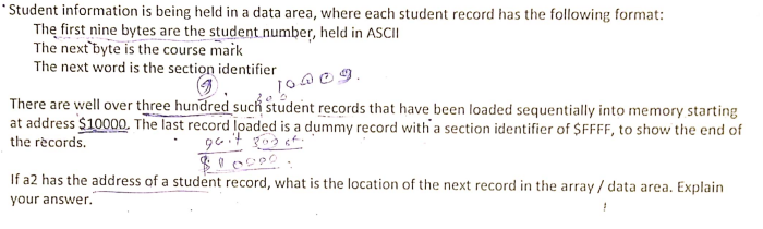 *Student information is being held in a data area, where each student record has the following format:
The first nine bytes are the student number, held in ASCII
The next byte is the course mark
The next word is the section identifier
10009.
There are well over three hundred such student records that have been loaded sequentially into memory starting
at address $10000. The last record loaded is a dummy record with a section identifier of $FFFF, to show the end of
the rècords.
If a2 has the address of a student record, what is the location of the next record in the array / data area. Explain
your answer.
