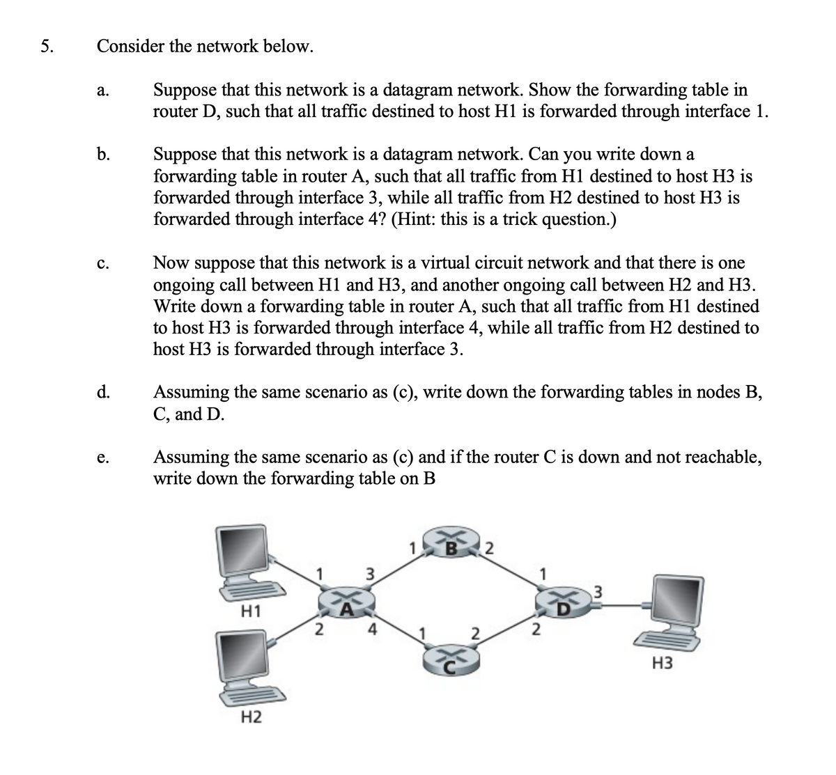5.
Consider the network below.
Suppose that this network is a datagram network. Show the forwarding table in
router D, such that all traffic destined to host H1 is forwarded through interface 1.
а.
Suppose that this network is a datagram network. Can you write down a
forwarding table in router A, such that all traffic from H1 destined to host H3 is
forwarded through interface 3, while all traffic from H2 destined to host H3 is
forwarded through interface 4? (Hint: this is a trick question.)
Now suppose that this network is a virtual circuit network and that there is one
ongoing call between H1 and H3, and another ongoing call between H2 and H3.
Write down a forwarding table in router A, such that all traffic from H1 destined
to host H3 is forwarded through interface 4, while all traffic from H2 destined to
host H3 is forwarded through interface 3.
с.
Assuming the same scenario as (c), write down the forwarding tables in nodes B,
C, and D.
d.
Assuming the same scenario as (c) and if the router C is down and not reachable,
write down the forwarding table on B
1
B
3
1
H1
2
4
2
H3
H2
3.
b.
