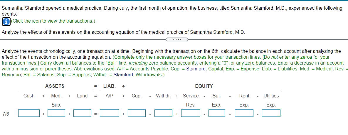Samantha Stamford opened a medical practice. During July, the first month of operation, the business, titled Samantha Stamford, M.D., experienced the following
events:
A(Click the icon to view the transactions.)
Analyze the effects of these events on the accounting equation of the medical practice of Samantha Stamford, M.D.
Analyze the events chronologically, one transaction at a time. Beginning with the transaction on the 6th, calculate the balance in each account after analyzing the
effect of the transaction on the accounting equation. (Complete only the necessary answer boxes for your transaction lines. [Do not enter any zeros for your
transaction lines.] Carry down all balances to the "Bal." line, including zero balance accounts, entering a "0" for any zero balances. Enter a decrease in an account
with a minus sign or parentheses. Abbreviations used: A/P = Accounts Payable; Cap. = Stamford, Capital; Exp. = Expense; Liab. = Liabilities; Med. = Medical; Rev. =
Revenue; Sal. = Salaries; Sup. = Supplies; Withdr. = Stamford, Withdrawals.)
ASSETS
LIAB.
EQUITY
Cash
Med.
Land
A/P
Сар.
Withdr.
Service
Sal.
Rent
Utilities
+
+
Sup.
Rev.
Exp.
Exp.
Exp.
7/6
