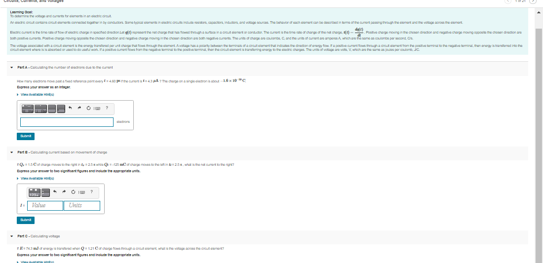 rcuite, Cuments, and vontged
Learning Goal:
To detemine the voltage and currants for eloments in an eloctric circut.
An electric dirouit contains circut dements connected togather in by conductors. Some typical elements in eloctric circuits include resistors, capacitors, inductors, and voltage sources. The behavior of cach eiement can be described in tems of the oument passing through the element and the voltage across the element.
dge)
Elactric cument is the time rate of fow of clectric charge in specified direction. Lat g(t) represent the net charge that has flowed through a surtace in a diraut diement or conductor. The oument is the time rate of change of the nat charge, 1(1) - Positive charge moving in the chosen direction and negative charge moving apposite the chosen direction are
both positive ouments. Positive charge moving opposite the chosen direction and negative charge moving in the chosen direction are both nogative cuments. The units of charge are coulombs, C, and the units of current are amperes A, which are the same as coulombs per socond, Cis.
The voitage associated with a cirout ciement is the enargy transfered per unt charge that flows through the element. Avoltage has a polarity botwoen the teminais of a circit element that indicates the diraction aof energy fow. a positive cument flows through a dirouit eiement trom the positive terminal to the negative teminal, then anergy is tranatemed into the
circut dlement where is is absorbed or used to do useful work. If a positive cument filows from the negatve teminal to the positive terminal, then the circuit element is transteming energy to the ciectric charges. The units of voltage are voits, V, which are the same as joules per coulomb, JC.
Part A- Calculating the number of electrons due to the current
How many aloctrons move past a fixod reforence paint overy t=4.60 ps it the cumrent is f=43 pA ? The charge on a singie clactron is about -1.6 x 10 C
Exprecs vour answer as an Integer
> Vlew Avalable Hinttc)
* O I ?
dlactrons
Submit
• Part B-Calculating current based on movement of charge
rQ, =1.5 Cof charge moves to the right in t =25swhile Qr =-125 mCof charge moves to the left in t=25s, what is the not cument to the right?
Exprecs your answer to two cignifoant figures and Inolude the appropriate units.
Vlew Avalable Hintte)
* O I ?
Value
Units
Submit
• Part C-Calculating voltage
E= 743 ml of anergy is transfered when Q = 1.21 Cof charge flows through a dirouit element, what is the voltage across the dirauit element?
Exprecs your answer to two cignifioant figures and Inolude the appropriate unite.
Vinw Avallahie Hintic)

