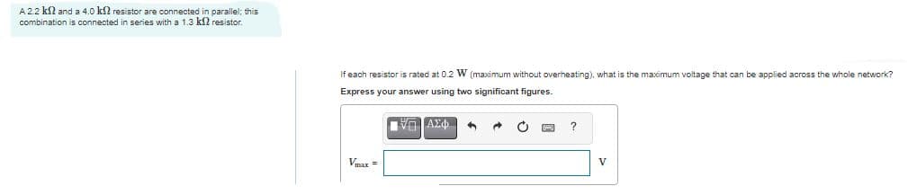 A 2.2 kl and a 4.0 k2 resistor are connected in parallel; this
combination is connected in series with a 1.3 k2 resistor.
If each resistor is rated at 0.2 W (maximum without overheating), what is the maximum voltage that can be applied across the whole network?
Express your answer using two significant figures.
Vmax =
