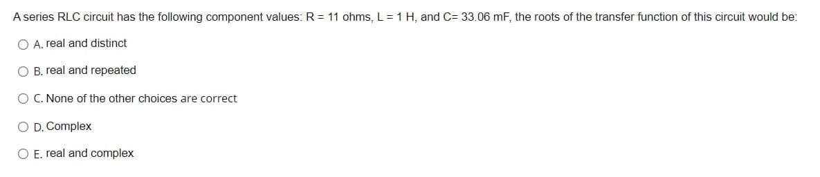 A series RLC circuit has the following component values: R = 11 ohms, L=1 H, and C= 33.06 mF, the roots of the transfer function of this circuit would be:
A. real and distinct
О В. гeal and rереated
O C. None of the other choices are correct
O D. Complex
O E. real and complex
