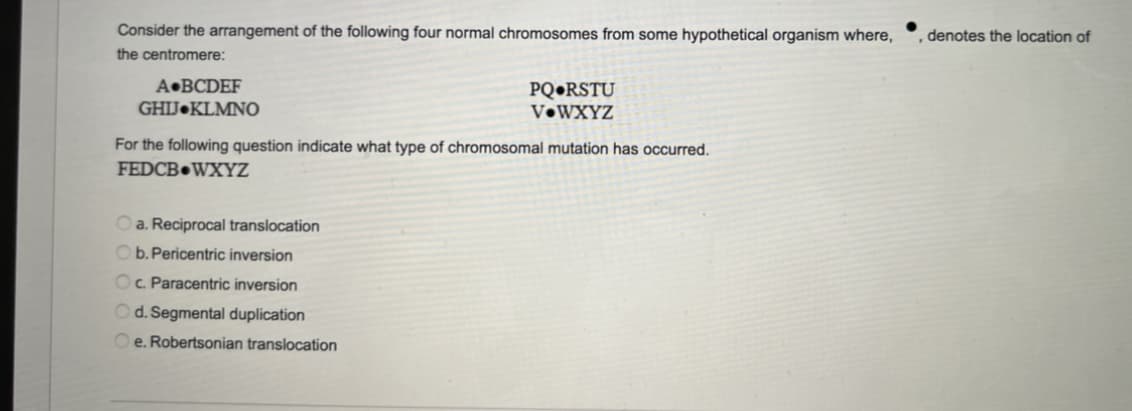 Consider the arrangement of the following four normal chromosomes from some hypothetical organism where,
the centromere:
A BCDEF
GHIJ KLMNO
For the following question indicate what type of chromosomal mutation has occurred.
FEDCB WXYZ
a. Reciprocal translocation
PQ RSTU
V WXYZ
Ob. Pericentric inversion
Oc. Paracentric inversion
Od. Segmental duplication
Oe. Robertsonian translocation
, denotes the location of