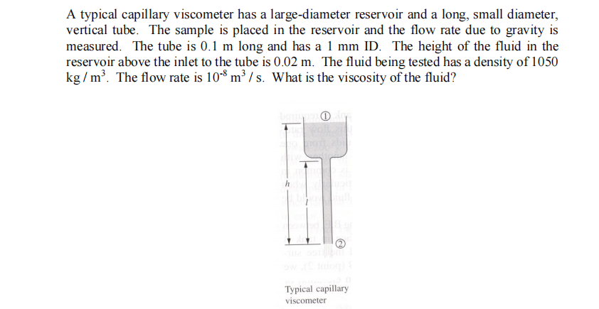 A typical capillary viscometer has a large-diameter reservoir and a long, small diameter,
vertical tube. The sample is placed in the reservoir and the flow rate due to gravity is
measured. The tube is 0.1 m long and has a 1 mm ID. The height of the fluid in the
reservoir above the inlet to the tube is 0.02 m. The fluid being tested has a density of 1050
kg / m'. The flow rate is 108 m³ / s. What is the viscosity of the fluid?
Typical capillary
viscometer
