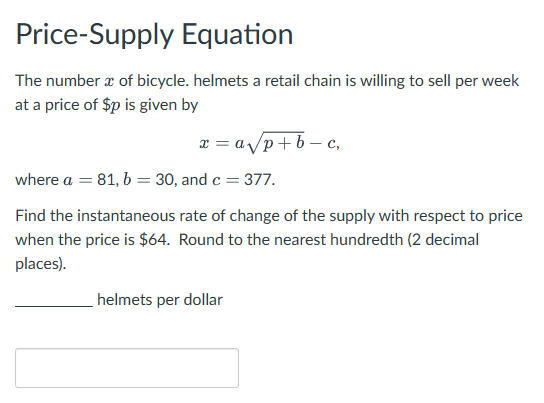 Price-Supply Equation
The number x of bicycle. helmets a retail chain is willing to sell per week
at a price of $p is given by
x = a√p+b-c,
where a = 81, b = 30, and c = 377.
Find the instantaneous rate of change of the supply with respect to price
when the price is $64. Round to the nearest hundredth (2 decimal
places).
helmets per dollar