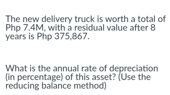 The new delivery truck is worth a total of
Php 7.4M, with a residual value after 8
years is Php 375,867.
What is the annual rate of depreciation
(in percentage) of this asset? (Use the
reducing balance method)
