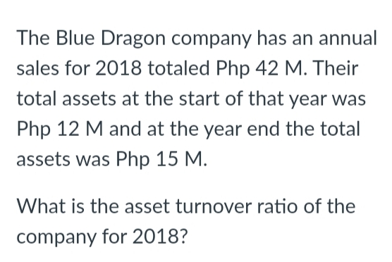 The Blue Dragon company has an annual
sales for 2018 totaled Php 42 M. Their
total assets at the start of that year was
Php 12 M and at the year end the total
assets was Php 15 M.
What is the asset turnover ratio of the
company for 2018?
