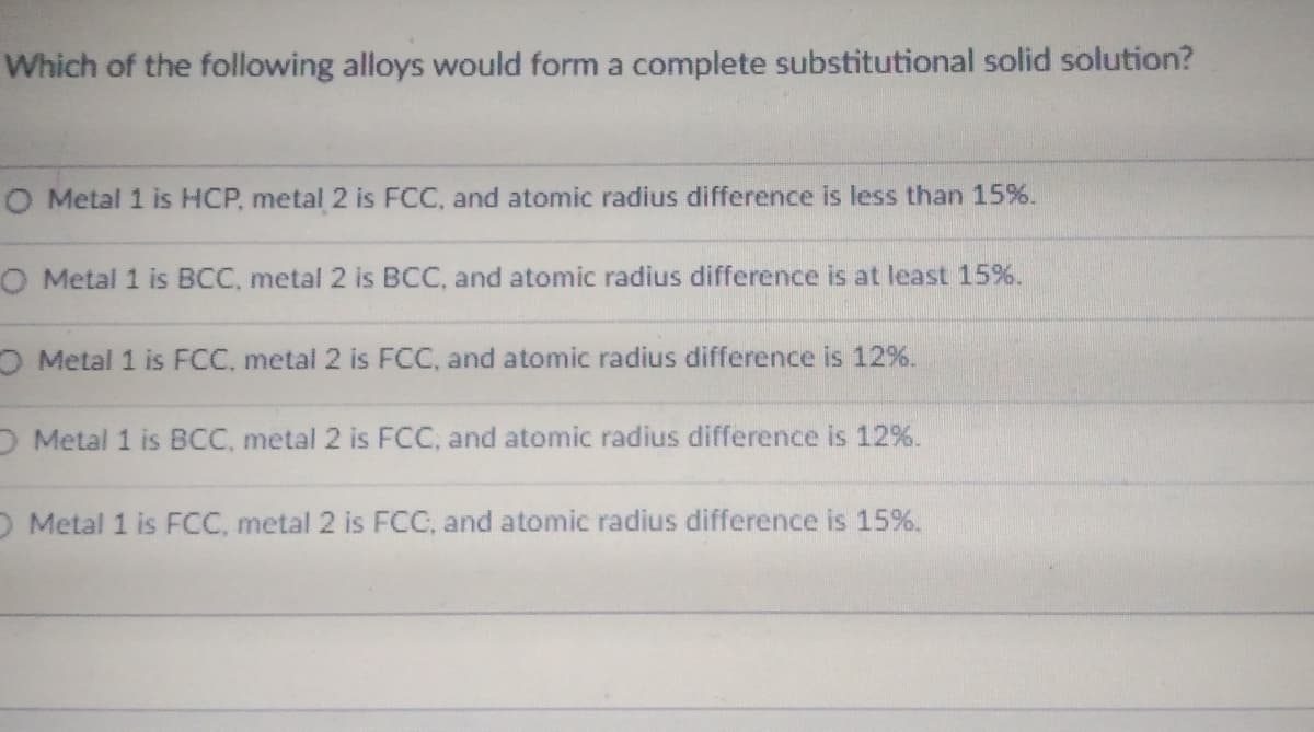 Which of the following alloys would form a complete substitutional solid solution?
O Metal 1 is HCP, metal 2 is FCC, and atomic radius difference is less than 15%.
O Metal 1 is BCC, metal 2 is BCC, and atomic radius difference is at least 15%.
O Metal 1 is FCC, metal 2 is FCC, and atomic radius difference is 12%.
O Metal 1 is BCC, metal 2 is FCC, and atomic radius difference is 12%.
O Metal 1 is FCC, metal 2 is FCC, and atomic radius difference is 15%.
