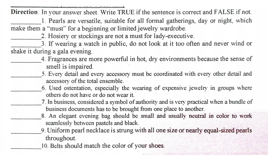 Direction: In your answer sheet. Write TRUE if the sentence is correct and FALSE if not.
1. Pearls are versatile, suitable for all formal gatherings, day or night, which
make them a "must" for a beginning or limited jewelry wardrobe.
2. Hosiery or stockings are not a must for lady-executive.
3. If wearing a watch in public, do not look at it too often and never wind or
shake it during a gala evening.
4. Fragrances are more powerful in hot, dry environments because the sense of
smell is impaired.
5. Every detail and every accessory must be coordinated with every other detail and
accessory of the total ensemble.
6. Used ostentation, especially the wearing of expensive jewelry in groups where
others do not have or do not wear it.
7. In business, considered a symbol of authority and is very practical when a bundle of
business documents has to be brought from one place to another.
8. An elegant evening bag should be small and usually neutral in color to work
seamlessly between pastels and black.
9. Uniform pearl necklace is strung with all one size or nearly equal-sized pearls
throughout.
10. Belts should match the color of your shoes.
