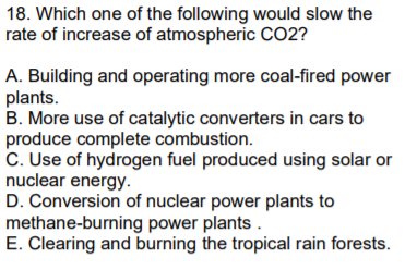 18. Which one of the following would slow the
rate of increase of atmospheric C02?
A. Building and operating more coal-fired power
plants.
B. More use of catalytic converters in cars to
produce complete combustion.
C. Use of hydrogen fuel produced using solar or
nuclear energy.
D. Conversion of nuclear power plants to
methane-burning power plants .
E. Clearing and burning the tropical rain forests.
