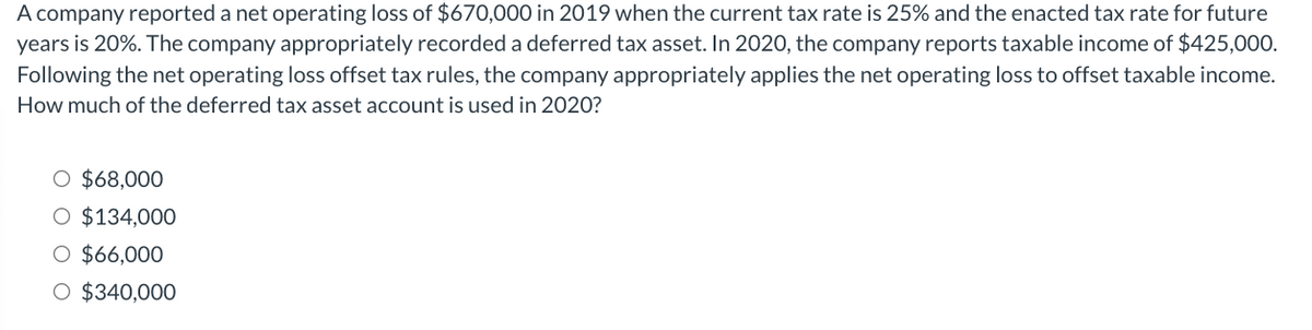 A company reported a net operating loss of $670,000 in 2019 when the current tax rate is 25% and the enacted tax rate for future
years is 20%. The company appropriately recorded a deferred tax asset. In 2020, the company reports taxable income of $425,000.
Following the net operating loss offset tax rules, the company appropriately applies the net operating loss to offset taxable income.
How much of the deferred tax asset account is used in 2020?
O $68,000
O $134,000
O $66,000
O $340,000