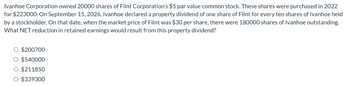 Ivanhoe Corporation owned 20000 shares of Flint Corporation's $5 par value common stock. These shares were purchased in 2022
for $223000. On September 15, 2026, Ivanhoe declared a property dividend of one share of Flint for every ten shares of Ivanhoe held
by a stockholder. On that date, when the market price of Flint was $30 per share, there were 180000 shares of Ivanhoe outstanding.
What NET reduction in retained earnings would result from this property dividend?
O $200700
O $540000
O $211850
O $339300