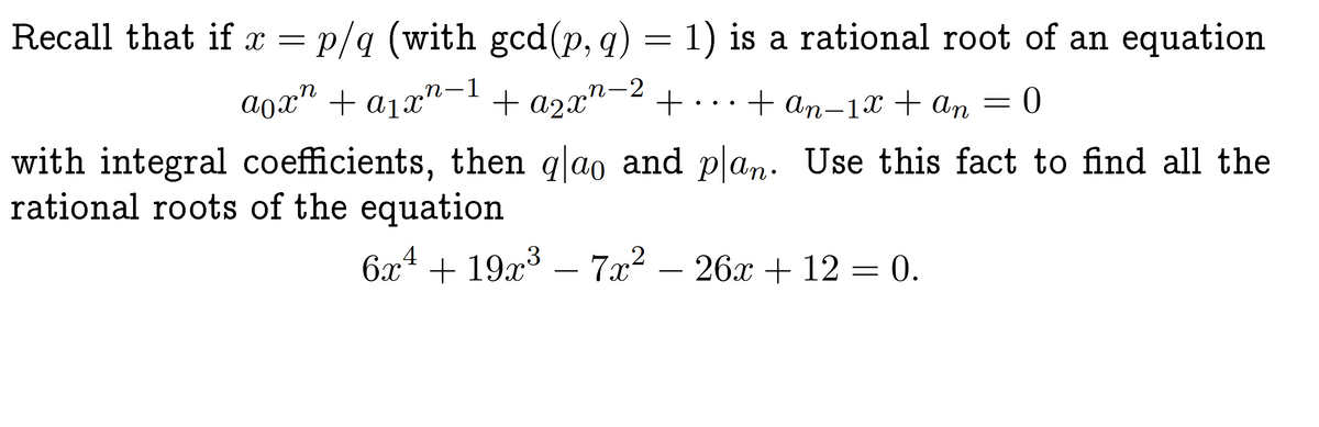 Recall that if x = p/q (with gcd(p, q) = 1) is a rational root of an equation
¸n-1
aox² + a₁xn−¹ + a²x² −² +
+ an-1x + An
with integral coefficients, then q|ao and plan. Use this fact to find all the
rational roots of the equation
6x4 +19x³ - 7x² − 26x + 12 = 0.
-
0