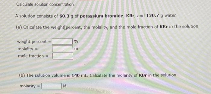 Calculate solution concentration.
A solution consists of 60.3 g of potassium bromide, KBr, and 120.7 g water.
(a) Calculate the weight percent, the molality, and the mole fraction of KBr in the solution.
weight percent
molality=
mole fraction =
molarity =
%
(b) The solution volume is 140 mL. Calculate the molarity of KBr in the solution.
M
m