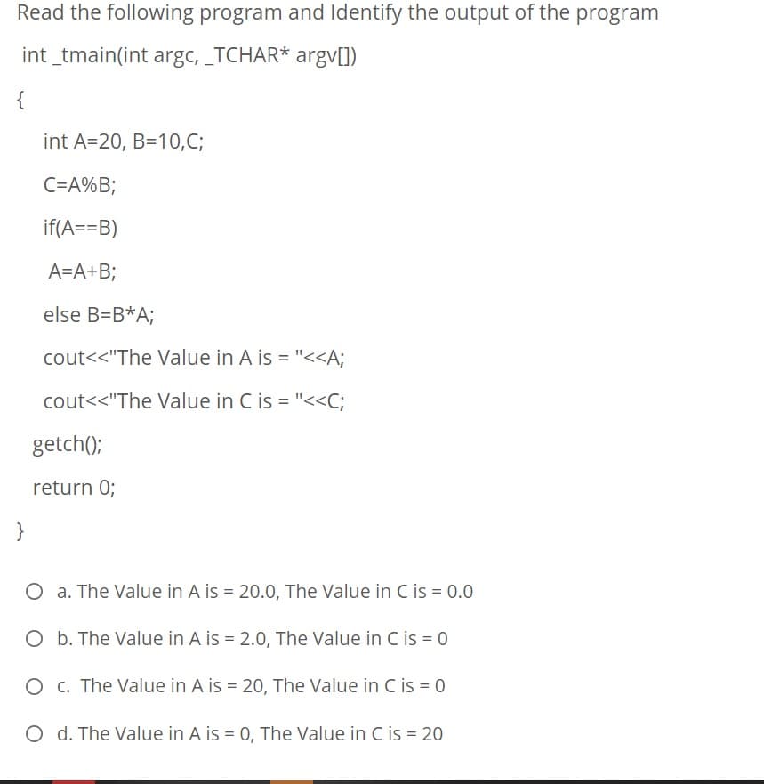 Read the following program and Identify the output of the program
int _tmain(int argc, _TCHAR* argv[])
{
int A=20, B=10,C;
C=A%B;
if(A==B)
A=A+B;
else B=B*A;
cout<<"The Value in A is = "<<A;
cout<<"The Value in C is = "<<C;
getch();
return 0;
}
O a. The Value in A is = 20.0, The Value in C is = 0.0
O b. The Value in A is = 2.0, The Value in C is = 0
O c. The Value in A is = 20, The Value in C is = 0
O d. The Value in A is = 0, The Value in C is = 20
