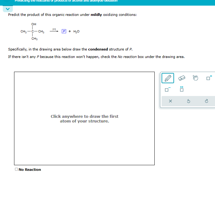 Predict the product of this organic reaction under mildly oxidizing conditions:
OH
CH₂-C-CH3
CH3
[0]
No Reaction
+ H₂O
Specifically, in the drawing area below draw the condensed structure of P.
If there isn't any P because this reaction won't happen, check the No reaction box under the drawing area.
Click anywhere to draw the first
atom of your structure.
X
Ö