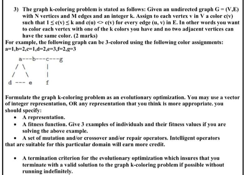 3) The graph k-coloring problem is stated as follows: Given an undirected graph G= (V,E)
with N vertices and M edges and an integer k. Assign to each vertex v in V a color c(v)
such that 1<c(v) <k and c(u) < c(v) for every edge (u, v) in E. In other words you want
to color each vertex with one of the k colors you have and no two adjacent vertices can
have the same color. (2 marks)
For example, the following graph can be 3-colored using the following color assignments:
a=1,b=2,c%3D1,d%32,e3D3,f32,g=3
a---b---c---g
d
f
Formulate the graph k-coloring problem as an evolutionary optimization. You may use a vector
of integer representation, OR any representation that you think is more appropriate. you
should specify:
A representation.
• A fitness function. Give 3 examples of individuals and their fitness values if you are
solving the above example.
• A set of mutation and/or crossover and/or repair operators. Intelligent operators
that are suitable for this particular domain will earn more credit.
• A termination criterion for the evolutionary optimization which insures that you
terminate with a valid solution to the graph k-coloring problem if possible without
running indefinitely.
