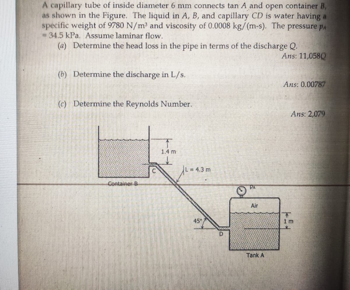 A capillary tube of inside diameter 6 mm connects tan A and open container B,
as shown in the Figure. The liquid in A, B, and capillary CD is water having a
specific weight of 9780 N/m³ and viscosity of 0.0008 kg/(m-s). The pressure pa
34.5 kPa. Assume laminar flow.
(a) Determine the head loss in the pipe in terms of the discharge Q.
Ans: 11,0580
(b) Determine the discharge in L/s.
Ans: 0.00787
(c) Determine the Reynolds Number.
Ans: 2,079
1.4 m
L = 4.3 m
Container B
PA
Air
45
1 m
Tank A
