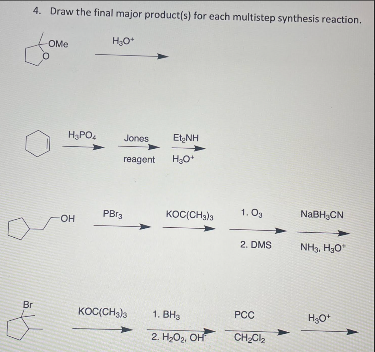 4. Draw the final major product(s) for each multistep synthesis reaction.
H3O*
OMe
H3PO4
Jones
Et,NH
reagent
H30*
PBR3
KOC(CH3)3
1. O3
NABH3CN
HO-
2. DMS
NH3, H3O*
Br
KOC(CH3)3
1. ВНз
PCC
H3O*
2. H2О2, ОН
CH2CI2
