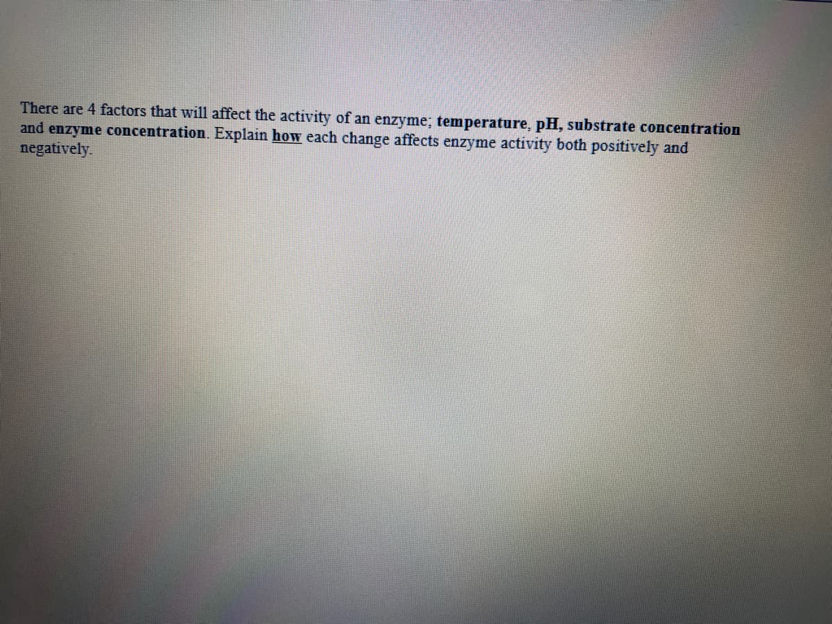 There are 4 factors that will affect the activity of an enzyme; temperature, pH, substrate concentration
and enzyme concentration. Explain how each change affects enzyme activity both positively and
negatively.
