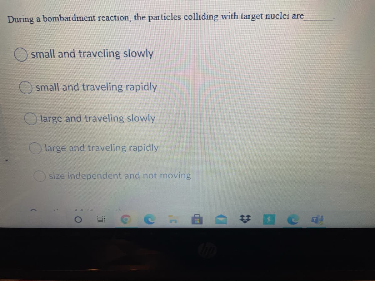 During a bombardment reaction, the particles colliding with target nuclei are
small and traveling slowly
small and traveling rapidly
O large and traveling slowly
large and traveling rapidly
size independent and not moving
