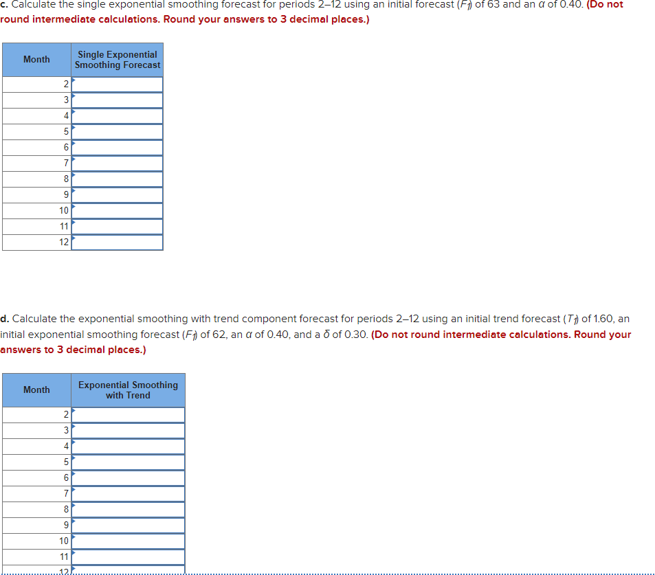 c. Calculate the single exponential smoothing forecast for periods 2–12 using an initial forecast (F) of 63 and an a of 0.40. (Do not
round intermediate calculations. Round your answers to 3 decimal places.)
Single Exponential
Smoothing Forecast
Month
2
3
4
5
7
8
10
11
12
d. Calculate the exponential smoothing with trend component forecast for periods 2–12 using an initial trend forecast (T) of 1.60, an
initial exponential smoothing forecast (F) of 62, an a of 0.40, and a o of 0.30. (Do not round intermediate calculations. Round your
answers to 3 decimal places.)
Exponential Smoothing
with Trend
Month
2
4
6.
7
8
9
10
11
12.
9,
LO
