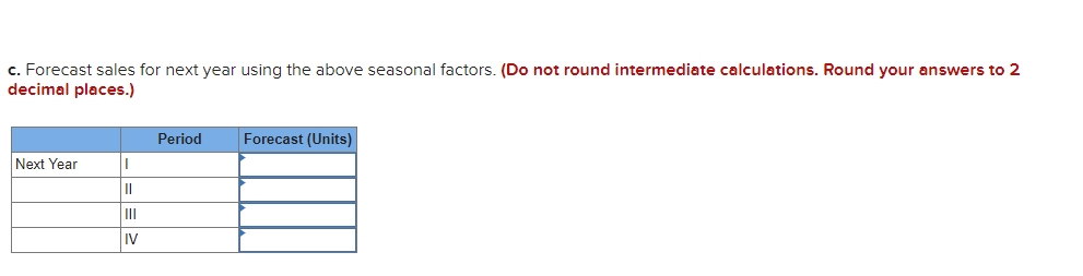 c. Forecast sales for next year using the above seasonal factors. (Do not round intermediate calculations. Round your answers to 2
decimal places.)
Period
Forecast (Units)
Next Year
II
iv
