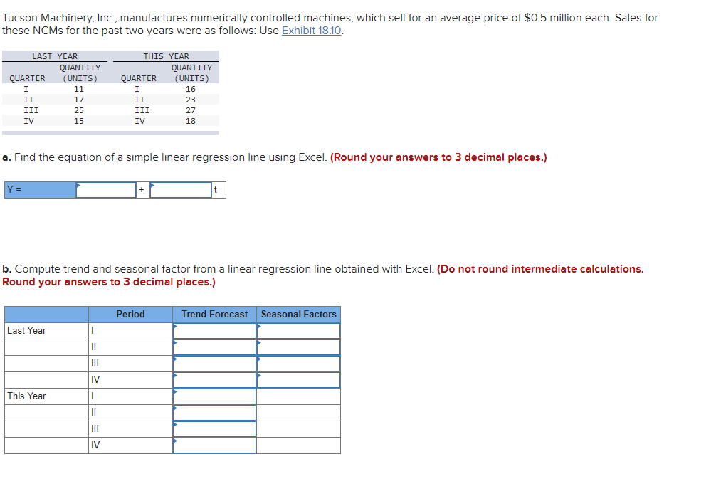 Tucson Machinery, Inc., manufactures numerically controlled machines, which sell for an average price of $0.5 million each. Sales for
these NCMS for the past two years were as follows: Use Exhibit 18.10.
LAST YEAR
THIS YEAR
QUANTITY
(UNITS)
QUANTITY
QUARTER
(UNITS)
QUARTER
I
11
I
16
II
17
II
23
III
25
III
27
IV
15
IV
18
a. Find the equation of a simple linear regression line using Excel. (Round your answers to 3 decimal places.)
Y =
b. Compute trend and seasonal factor from a linear regression line obtained with Excel. (Do not round intermediate calculations.
Round your answers to 3 decimal places.)
Period
Trend Forecast
Seasonal Factors
Last Year
II
IV
This Year
II
III
IV

