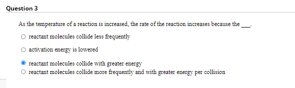 Question 3
As the temperature of a reaction is increased, the rate of the reaction increases because the
reactant molecules collide less frequently
O activation energy is lowered
reactant molecules collide with greater energy
O reactant molecules collide more frequently and with greater energy per collision
