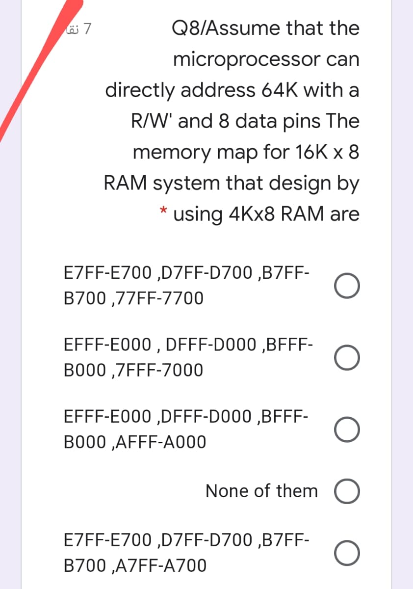 Q8/Assume that the
microprocessor can
directly address 64K with a
R/W' and 8 data pins The
memory map for 16K x 8
RAM system that design by
using 4KX8 RAM are
E7FF-E700 ,D7FF-D700 ,B7FF-
B700 ,77FF-7700
EFFF-E000 , DFFF-D000 ,BFFF-
B000 ,7FFF-7000
EFFF-E000 ,DFFF-D000 ,BFFF-
B000 ,AFFF-A000
None of them O
E7FF-E700 ,D7FF-D700 ,B7FF-
B700 ,A7FF-A700
