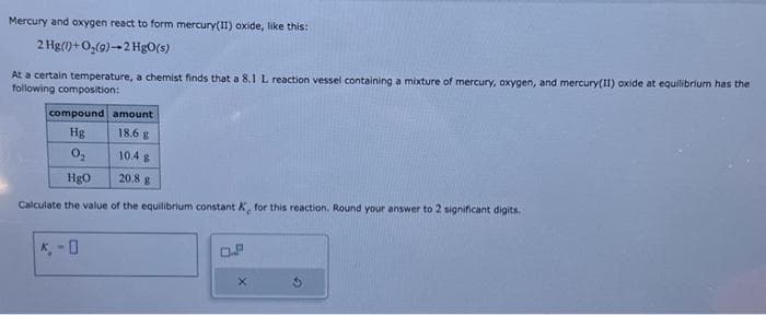 Mercury and oxygen react to form mercury(II) oxide, like this:
2 Hg(1)+O(9)-2 HgO(s)
At a certain temperature, a chemist finds that a 8.1 L reaction vessel containing a mixture of mercury, oxygen, and mercury(II) oxide at equilibrium has the
following composition:
compound amount
Hg
18.6 g
0₂
10.4 g
HgO
20.8 g
Calculate the value of the equilibrium constant K, for this reaction. Round your answer to 2 significant digits.
*-0
X