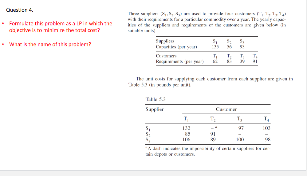 Question 4.
Formulate this problem as a LP in which the
objective is to minimize the total cost?
What is the name of this problem?
Three suppliers (S₁, S₂, S3) are used to provide four customers (T₁, T2, T3, T4)
with their requirements for a particular commodity over a year. The yearly capac-
ities of the suppliers and requirements of the customers are given below (in
suitable units)
Suppliers
Capacities (per year)
Customers
Requirements (per year)
S₁
Table 5.3
Supplier
S₁
135 56
The unit costs for supplying each customer from each supplier are given in
Table 5.3 (in pounds per unit).
T₁
132
85
106
S₂ S₁
93
T₁ T₂
T₁ T4
62 83 39 91
T₂
_a
91
89
Customer
T3
97
100
T4
103
98
"A dash indicates the impossibility of certain suppliers for cer-
tain depots or customers.