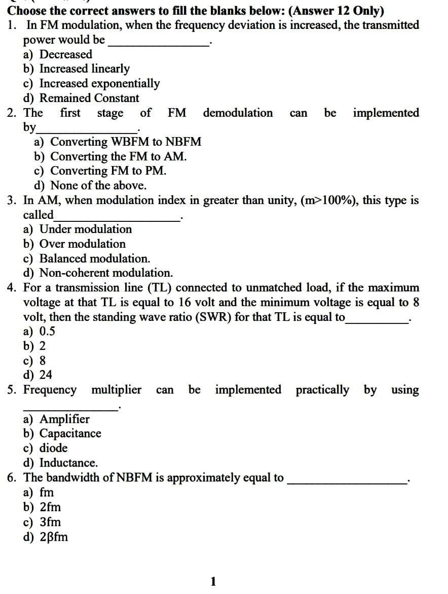 Choose the correct answers to fill the blanks below: (Answer 12 Only)
1. In FM modulation, when the frequency deviation is increased, the transmitted
power would be
a) Decreased
b) Increased linearly
c) Increased exponentially
d) Remained Constant
2. The first stage of FM demodulation can be implemented
by
a) Converting WBFM to NBFM
b) Converting the FM to AM.
c) Converting FM to PM.
d) None of the above.
3. In AM, when modulation index in greater than unity, (m>100%), this type is
called
a) Under modulation
b) Over modulation
c) Balanced modulation.
d) Non-coherent modulation.
4. For a transmission line (TL) connected to unmatched load, if the maximum
voltage at that TL is equal to 16 volt and the minimum voltage is equal to 8
volt, then the standing wave ratio (SWR) for that TL is equal to
a) 0.5
b) 2
c) 8
d) 24
5. Frequency multiplier can be implemented practically by using
a) Amplifier
b) Capacitance
c) diode
d) Inductance.
6. The bandwidth of NBFM is approximately equal to
a) fm
b) 2fm
c) 3fm
d) 2ßfm
1