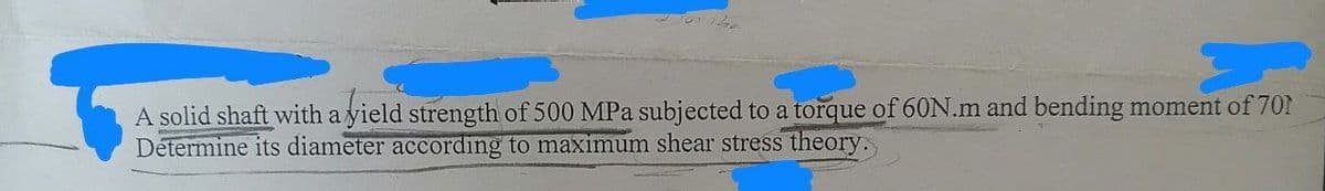A solid shaft with a yield strength of 500 MPa subjected to a torque of 60N.m and bending moment of 701
Determine its diameter according to maximum shear stress theory.