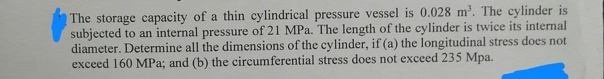 The storage capacity of a thin cylindrical pressure vessel is 0.028 m³. The cylinder is
subjected to an internal pressure of 21 MPa. The length of the cylinder is twice its internal
diameter. Determine all the dimensions of the cylinder, if (a) the longitudinal stress does not
exceed 160 MPa; and (b) the circumferential stress does not exceed 235 Mpa.